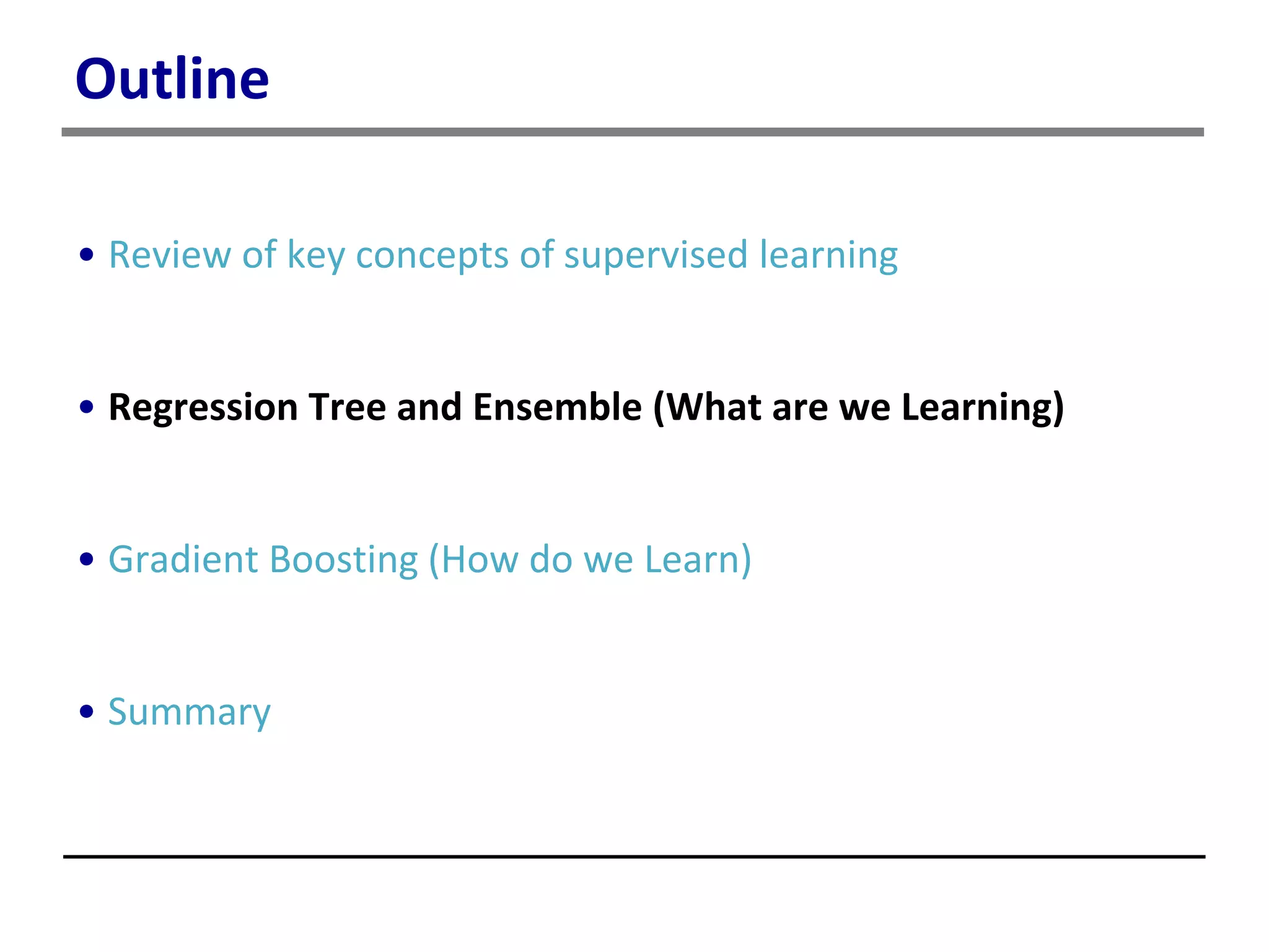 Outline
• Review of key concepts of supervised learning
• Regression Tree and Ensemble (What are we Learning)
• Gradient Boosting (How do we Learn)
• Summary
 