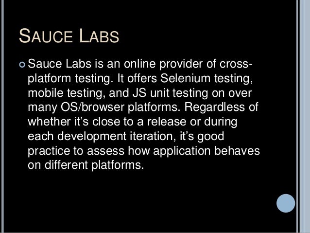 SAUCE LABS
 Sauce Labs is an online provider of cross-
platform testing. It offers Selenium testing,
mobile testing, and JS unit testing on over
many OS/browser platforms. Regardless of
whether it’s close to a release or during
each development iteration, it’s good
practice to assess how application behaves
on different platforms.
 