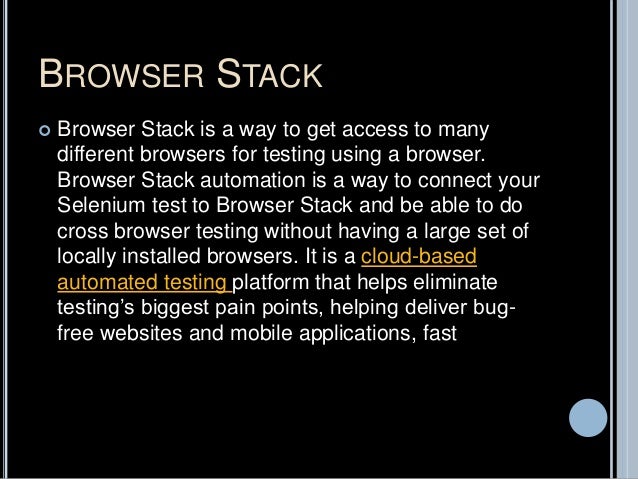 BROWSER STACK
 Browser Stack is a way to get access to many
different browsers for testing using a browser.
Browser Stack automation is a way to connect your
Selenium test to Browser Stack and be able to do
cross browser testing without having a large set of
locally installed browsers. It is a cloud-based
automated testing platform that helps eliminate
testing’s biggest pain points, helping deliver bug-
free websites and mobile applications, fast
 