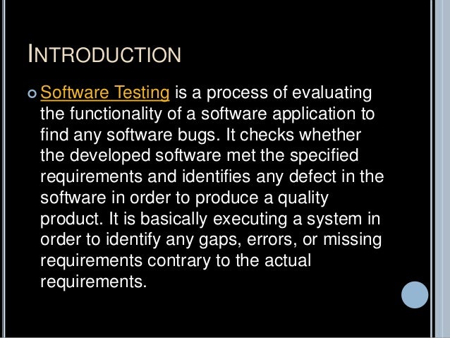INTRODUCTION
 Software Testing is a process of evaluating
the functionality of a software application to
find any software bugs. It checks whether
the developed software met the specified
requirements and identifies any defect in the
software in order to produce a quality
product. It is basically executing a system in
order to identify any gaps, errors, or missing
requirements contrary to the actual
requirements.
 