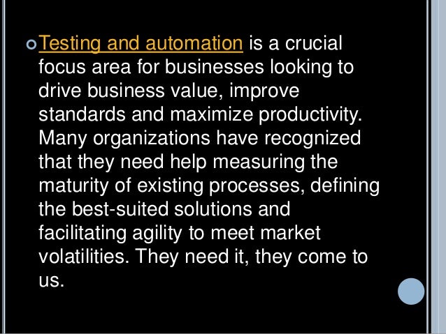 Testing and automation is a crucial
focus area for businesses looking to
drive business value, improve
standards and maximize productivity.
Many organizations have recognized
that they need help measuring the
maturity of existing processes, defining
the best-suited solutions and
facilitating agility to meet market
volatilities. They need it, they come to
us.
 
