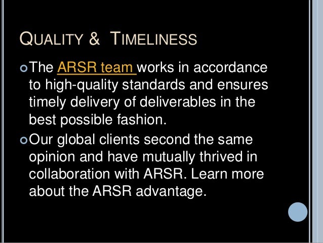 QUALITY & TIMELINESS
The ARSR team works in accordance
to high-quality standards and ensures
timely delivery of deliverables in the
best possible fashion.
Our global clients second the same
opinion and have mutually thrived in
collaboration with ARSR. Learn more
about the ARSR advantage.
 