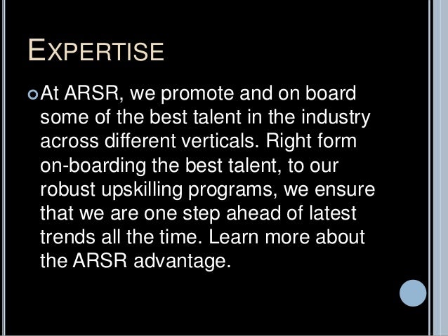 EXPERTISE
At ARSR, we promote and on board
some of the best talent in the industry
across different verticals. Right form
on-boarding the best talent, to our
robust upskilling programs, we ensure
that we are one step ahead of latest
trends all the time. Learn more about
the ARSR advantage.
 