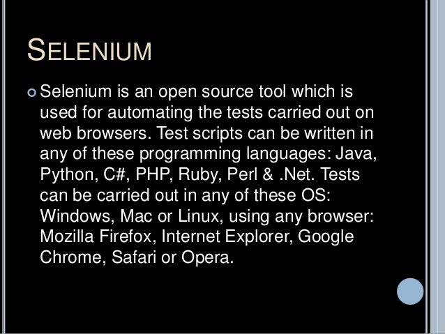 SELENIUM
 Selenium is an open source tool which is
used for automating the tests carried out on
web browsers. Test scripts can be written in
any of these programming languages: Java,
Python, C#, PHP, Ruby, Perl & .Net. Tests
can be carried out in any of these OS:
Windows, Mac or Linux, using any browser:
Mozilla Firefox, Internet Explorer, Google
Chrome, Safari or Opera.
 
