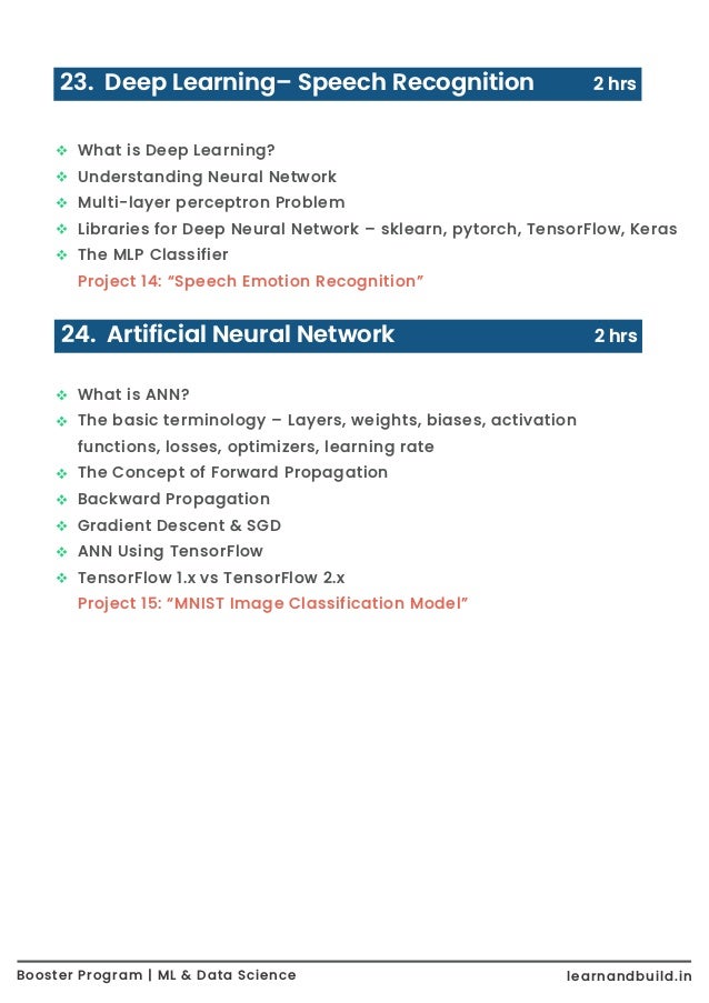 23. Deep Learning– Speech Recognition 2 hrs What is Deep Learning? Understanding Neural Network Multi-layer perceptron Problem Libraries for Deep Neural Network – sklearn, pytorch, TensorFlow, Keras The MLP Classifier Project 14: “Speech Emotion Recognition” 24. Artificial Neural Network 2 hrs What is ANN? The basic terminology – Layers, weights, biases, activation functions, losses, optimizers, learning rate The Concept of Forward Propagation Backward Propagation Gradient Descent & SGD ANN Using TensorFlow TensorFlow 1.x vs TensorFlow 2.x Project 15: “MNIST Image Classification Model” Booster Program | ML & Data Science learnandbuild.in 
