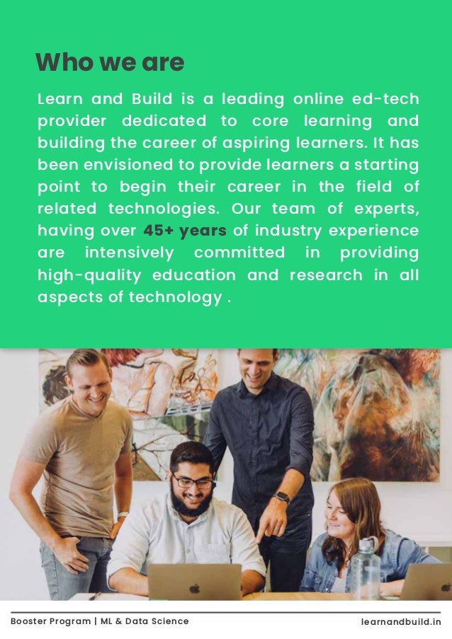 Who we are Booster Program | ML & Data Science learnandbuild.in Learn and Build is a leading online ed-tech provider dedicated to core learning and building the career of aspiring learners. It has been envisioned to provide learners a starting point to begin their career in the field of related technologies. Our team of experts, having over 45+ years of industry experience are intensively committed in providing high-quality education and research in all aspects of technology . 