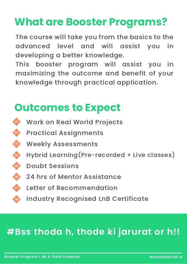 What are Booster Programs? The course will take you from the basics to the advanced level and will assist you in developing a better knowledge. This booster program will assist you in maximizing the outcome and benefit of your knowledge through practical application. Outcomes to Expect Work on Real World Projects Practical Assignments Weekly Assessments Hybrid Learning(Pre-recorded + Live classes) Doubt Sessions 24 hrs of Mentor Assistance Letter of Recommendation Industry Recognised LnB Certificate 01 02 03 04 05 06 07 08 Booster Program | ML & Data Scienceii learnandbuild.in #Bss thoda h, thode ki jarurat or h!! 
