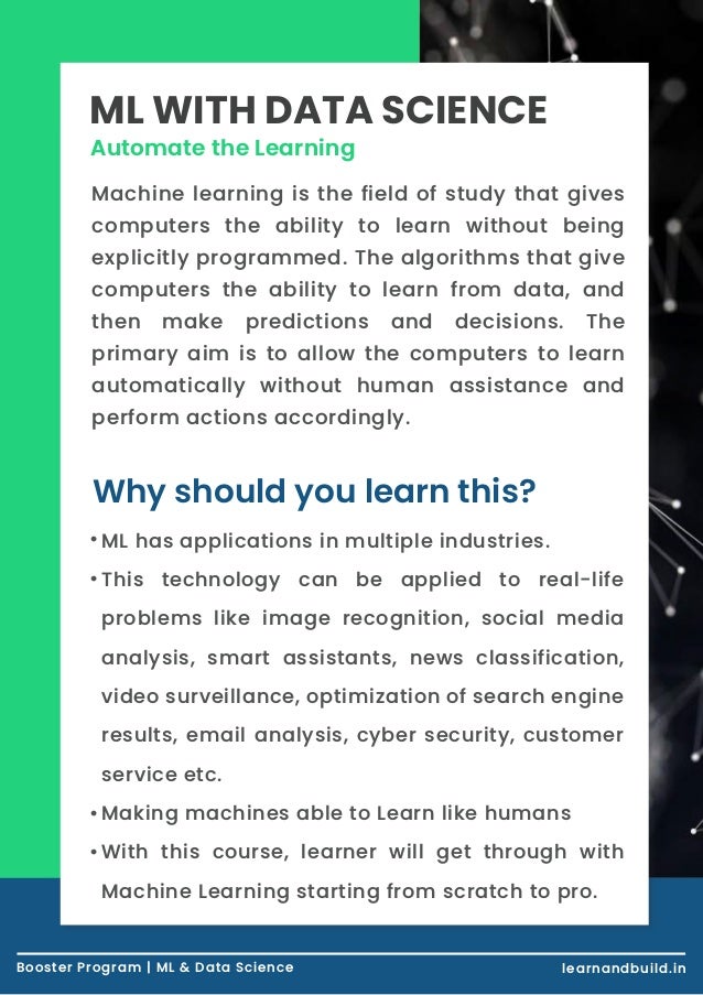 Booster Course | Artificial Intelligence learnandbuild.in Automate the Learning ML WITH DATA SCIENCE Machine learning is the field of study that gives computers the ability to learn without being explicitly programmed. The algorithms that give computers the ability to learn from data, and then make predictions and decisions. The primary aim is to allow the computers to learn automatically without human assistance and perform actions accordingly. Why should you learn this? Booster Program | ML & Data Science learnandbuild.in ML has applications in multiple industries. This technology can be applied to real-life problems like image recognition, social media analysis, smart assistants, news classification, video surveillance, optimization of search engine results, email analysis, cyber security, customer service etc. Making machines able to Learn like humans With this course, learner will get through with Machine Learning starting from scratch to pro. • • • • 