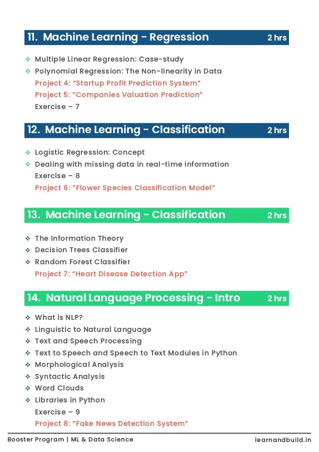Booster Program | ML & Data Science learnandbuild.in What is NLP? Linguistic to Natural Language Text and Speech Processing Text to Speech and Speech to Text Modules in Python Morphological Analysis Syntactic Analysis Word Clouds Libraries in Python Exercise – 9 Project 8: “Fake News Detection System” Multiple Linear Regression: Case-study Polynomial Regression: The Non-linearity in Data Project 4: “Startup Profit Prediction System” Project 5: “Companies Valuation Prediction” Exercise – 7 11. Machine Learning - Regression 2 hrs Logistic Regression: Concept Dealing with missing data in real-time information Exercise – 8 Project 6: “Flower Species Classification Model” 12. Machine Learning - Classification 2 hrs The Information Theory Decision Trees Classifier Random Forest Classifier Project 7: “Heart Disease Detection App” 13. Machine Learning - Classification 2 hrs 14. Natural Language Processing - Intro 2 hrs 