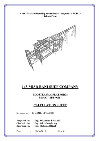 ASEC for Manufacturing and Industrial Projects - ARESCO
Tebbin Plant
145-MISR BANI SUEF COMPANY
BOOSTER FAN PLATFORM
& DUCT SUPPORT
CALCULATION SHEET
Document no. : 145-MB-S-CA-9000
Prepared by : Eng. Ali Ahmed Elkashef
Checked by : Eng. Ashraf maghraby
Approved by : Eng. Mohamed Hikal
Date : 09-06-2015 Rev. 0
 
