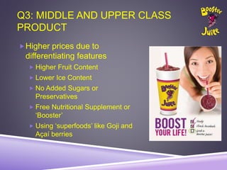 Q3: MIDDLE AND UPPER CLASS
PRODUCT
Higher prices due to
differentiating features
 Higher Fruit Content
 Lower Ice Content
 No Added Sugars or
Preservatives
 Free Nutritional Supplement or
‘Booster’
 Using ‘superfoods’ like Goji and
Açaí berries
 