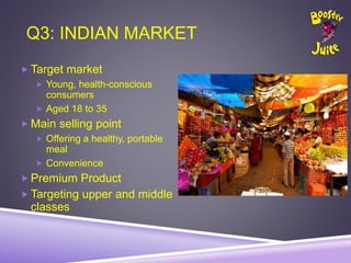 Q3: INDIAN MARKET
 Target market
 Young, health-conscious
consumers
 Aged 18 to 35
 Main selling point
 Offering a healthy, portable
meal
 Convenience
 Premium Product
 Targeting upper and middle
classes
 