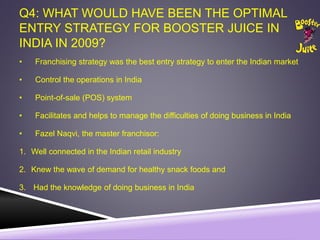 Q4: WHAT WOULD HAVE BEEN THE OPTIMAL
ENTRY STRATEGY FOR BOOSTER JUICE IN
INDIA IN 2009?
• Franchising strategy was the best entry strategy to enter the Indian market
• Control the operations in India
• Point-of-sale (POS) system
• Facilitates and helps to manage the difficulties of doing business in India
• Fazel Naqvi, the master franchisor:
1. Well connected in the Indian retail industry
2. Knew the wave of demand for healthy snack foods and
3. Had the knowledge of doing business in India
 