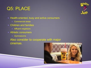 Q5: PLACE
 Health-oriented, busy and active consumers
 Commercial areas
 Children and families
 Affluent neighbors
 Athletic consumers
 Gymnasiums
Also consider to cooperate with major
cinemas.
 