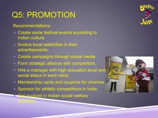 Q5: PROMOTION
Recommendations:
 Create some festival events according to
Indian culture.
 Involve local celebrities in their
advertisements.
 Create campaigns through social media.
 Form strategic alliance with competitors.
 Hire a manager with high education level and
social status in each store.
 Membership cards and coupons for cinemas.
 Sponsor for athletic competitions in India.
 Get involved in Indian social welfare
activities.
 