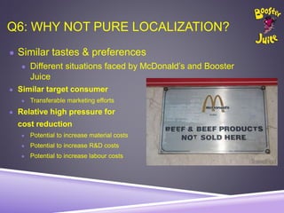 Q6: WHY NOT PURE LOCALIZATION?
● Similar tastes & preferences
● Different situations faced by McDonald’s and Booster
Juice
● Similar target consumer
● Transferable marketing efforts
● Relative high pressure for
cost reduction
● Potential to increase material costs
● Potential to increase R&D costs
● Potential to increase labour costs
 