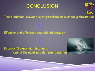 CONCLUSION
Find a balance between over-globalization & under-globalization
Effective and efficient transnational strategy
Successful expansion into India –
one of the most popular emerging markets in the world
 