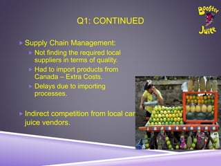 Q1: CONTINUED
 Supply Chain Management:
 Not finding the required local
suppliers in terms of quality.
 Had to import products from
Canada – Extra Costs.
 Delays due to importing
processes.
 Indirect competition from local cart
juice vendors.
 