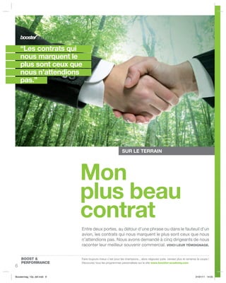 “Les contrats qui
    nous marquent le
    plus sont ceux que
    nous n’attendions
    pas.”




                                                                                                                                  ©Thinkstock
                                                            SUR LE TERRAIN




                            Mon
                            plus beau
                            contrat
                            Entre deux portes, au détour d’une phrase ou dans le fauteuil d’un
                            avion, les contrats qui nous marquent le plus sont ceux que nous
                            n’attendions pas. Nous avons demandé à cinq dirigeants de nous
                            raconter leur meilleur souvenir commercial. VOICI LEUR TÉMOIGNAGE.


    BOOST &                 Faire toujours mieux c’est pour les champions... alors négociez juste, vendez plus et ramenez la coupe !
    PERFORMANCE             Découvrez tous les programmes personalisés sur le site www.booster-academy.com
6

Boostermag_12p_def.indd 6                                                                                               21/01/11 14:55
 