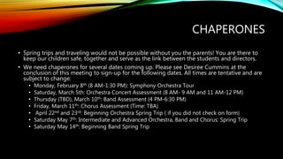 CHAPERONES
• Spring trips and traveling would not be possible without you the parents! You are there to
keep our children safe, together and serve as the link between the students and directors.
• We need chaperones for several dates coming up. Please see Desiree Cummins at the
conclusion of this meeting to sign-up for the following dates. All times are tentative and are
subject to change:
• Monday, February 8th (8 AM-1:30 PM): Symphony Orchestra Tour
• Saturday, March 5th: Orchestra Concert Assessment (8 AM- 9 AM and 11 AM-12 PM)
• Thursday (TBD), March 10th: Band Assessment (4 PM-6:30 PM)
• Friday, March 11th: Chorus Assessment (Time: TBA)
• April 22nd and 23rd: Beginning Orchestra Spring Trip ( if you did not check on form)
• Saturday May 7th: Intermediate and Advanced Orchestra, Band and Chorus: Spring Trip
• Saturday May 14th: Beginning Band Spring Trip
 