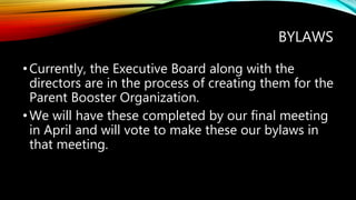 BYLAWS
•Currently, the Executive Board along with the
directors are in the process of creating them for the
Parent Booster Organization.
•We will have these completed by our final meeting
in April and will vote to make these our bylaws in
that meeting.
 