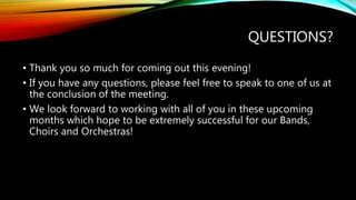 QUESTIONS?
• Thank you so much for coming out this evening!
• If you have any questions, please feel free to speak to one of us at
the conclusion of the meeting.
• We look forward to working with all of you in these upcoming
months which hope to be extremely successful for our Bands,
Choirs and Orchestras!
 