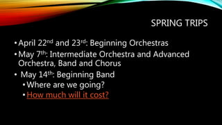 SPRING TRIPS
•April 22nd and 23rd: Beginning Orchestras
•May 7th: Intermediate Orchestra and Advanced
Orchestra, Band and Chorus
• May 14th: Beginning Band
•Where are we going?
•How much will it cost?
 