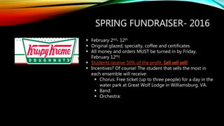 SPRING FUNDRAISER- 2016
 February 2nd- 12th
 Original glazed, specialty, coffee and certificates
 All money and orders MUST be turned in by Friday,
February 12th!
 Students receive 50% of the profit. Sell sell sell!
 Incentives? Of course! The student that sells the most in
each ensemble will receive:
 Chorus: Free ticket (up to three people) for a day in the
water park at Great Wolf Lodge in Williamsburg, VA.
 Band:
 Orchestra:
 