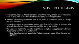 MUSIC IN THE PARKS
• Every spring, Passage Middle School is one of the many schools around the area
used to play host to the Music in the Parks competition organization.
• Different performing ensembles from as far north as Maine and south as Georgia
come to compete.
• Students complete an application, get an interview and are hired to work certain
scheduled weekends that the company will be using our facility.
• We also need YOUR (the parents) help! Please complete an application with your
student and turn this in to us tonight!
• Note: If you have worked Music in the Parks in years past, please fill out the returning
application
 
