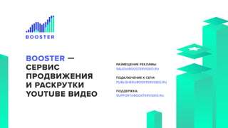 РАЗМЕЩЕНИЕ РЕКЛАМЫ:
SALES@BOOSTERVIDEO.RU
ПОДКЛЮЧЕНИЕ К СЕТИ:
PUBLISHER@BOOSTERVIDEO.RU
ПОДДЕРЖКА:
SUPPORT@BOOSTERVIDEO.RU
8 800 550 15 93
BOOSTER —
СЕРВИС
ПРОДВИЖЕНИЯ
И РАСКРУТКИ
YOUTUBE ВИДЕО
 