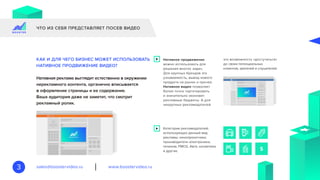 www.boostervideo.rusales@boostervideo.ru3
ЧТО ИЗ СЕБЯ ПРЕДСТАВЛЯЕТ ПОСЕВ ВИДЕО
Нативная реклама выглядит естественно в окружении
нерекламного контента, органично вписывается
в оформление страницы и ее содержание.
Ваша аудитория даже не заметит, что смотрит
рекламный ролик.
Нативное продвижение
можно использовать для
решения многих задач.
Для крупных брендов это
узнаваемость, вывод нового
продукта на рынок и прочее.
Нативное видео позволяет
более точно таргетировать
и значительно экономит
рекламные бюджеты. А для
некрупных рекламодателей
Категории рекламодателей,
использующих данный вид
рекламы: кинопрокатчики,
производители электроники,
телеком, FMCG, Авто, косметика
и другие.
это возможность «достучаться»
до своих потенциальных
клиентов, зрителей и слушателей.
КАК И ДЛЯ ЧЕГО БИЗНЕС МОЖЕТ ИСПОЛЬЗОВАТЬ
НАТИВНОЕ ПРОДВИЖЕНИЕ ВИДЕО?
 