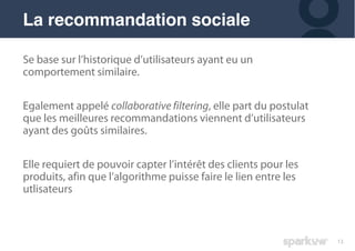 13
Se base sur l’historique d’utilisateurs ayant eu un
comportement similaire.
Egalement appelé collaborative filtering, elle part du postulat
que les meilleures recommandations viennent d’utilisateurs
ayant des goûts similaires.
Elle requiert de pouvoir capter l’intérêt des clients pour les
produits, afin que l’algorithme puisse faire le lien entre les
utlisateurs
La recommandation sociale
 