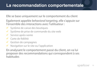 19
Elle se base uniquement sur le comportement du client
Egalement appelée behavioral targeting, elle s’appuie sur
l’ensemble des interactions avec l’utilisateur :
! Système de caisse des boutiques
! Système de prise de commande du site web
! Service après-vente
! Carte de fidélité
! Gestion de campagnes
! Navigation sur le site ou l’application
En analysant le comportement passé du client, on va lui
proposer des recommandations qui correspondent à ses
habitudes
La recommandation comportementale
 