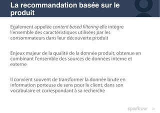 22
Egalement appelée content based filtering elle intègre
l’ensemble des caractéristiques utilisées par les
consommateurs dans leur découverte produit
Enjeux majeur de la qualité de la donnée produit, obtenue en
combinant l’ensemble des sources de données interne et
externe
Il convient souvent de transformer la donnée brute en
information porteuse de sens pour le client, dans son
vocabulaire et correspondant à sa recherche
La recommandation basée sur le
produit
 
