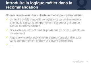 30
Donner la main main aux utilisateurs métier pour personnaliser :
! Un seuil au-delà duquel la connaissance du consommateur
prendra le pas sur le comportement des autres utilisateurs
dans la recommandation
! Si les actes passés ont plus de poids que les actes présents, ou
inversement
! A quelle vitesse les évènements passés n’ont plus d’impact
sur le comportement présent et doivent être effacés
! …
Introduire la logique métier dans la
recommandation
 