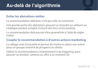 33
Eviter les abérations métier
La recommandation abérante n’est pas utile au commerce
Une grande partie des abérations peuvent se résoudre en utilisant un
catalogue produit complet incluant des liens entre produits
La recommandation doit pouvoir être paramétrée à l’aide de règles
métier
Coupler la recommandation à d’autres actions marketing
Le ciblage reste d’actualité et permet de mettre en place une action
pour un groupe restreint de prospects ou clients
Utiliser la recommandation conjointement à du triggering, pour
pousser un produit, contenu ou offre à un moment clé
Au-delà de l’algorithmie
 
