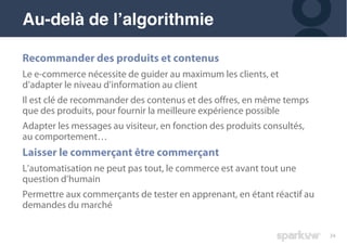 34
Recommander des produits et contenus
Le e-commerce nécessite de guider au maximum les clients, et
d’adapter le niveau d’information au client
Il est clé de recommander des contenus et des offres, en même temps
que des produits, pour fournir la meilleure expérience possible
Adapter les messages au visiteur, en fonction des produits consultés,
au comportement…
Laisser le commerçant être commerçant
L’automatisation ne peut pas tout, le commerce est avant tout une
question d’humain
Permettre aux commerçants de tester en apprenant, en étant réactif au
demandes du marché
Au-delà de l’algorithmie
 