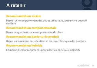 36
Recommandation sociale
Basée sur le comportement des autres utilisateurs, présentant un profil
similaire
Recommandation comportementale
Basée uniquement sur le comportement du client
Recommandation basée sur le produit
Basée sur la relation entre le client et les caractéristiques des produits
Recommandation hybride
Combine plusieurs approches pour coller au mieux aux objectifs
A retenir
 
