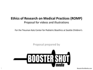 Ethics of Research on Medical Practices (ROMP)
Proposal for videos and illustrations
For the Treuman Katz Center for Pediatric Bioethics at Seattle Children’s

Proposal prepared by

1

BoosterShotMedia.com

 