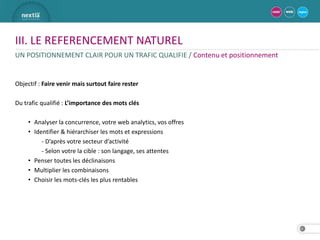 III. LE REFERENCEMENT NATUREL
UN POSITIONNEMENT CLAIR POUR UN TRAFIC QUALIFIE / Contenu et positionnement


Objectif : Faire venir mais surtout faire rester

Du trafic qualifié : L’importance des mots clés

     • Analyser la concurrence, votre web analytics, vos offres
     • Identifier & hiérarchiser les mots et expressions
          - D’après votre secteur d’activité
          - Selon votre la cible : son langage, ses attentes
     • Penser toutes les déclinaisons
     • Multiplier les combinaisons
     • Choisir les mots-clés les plus rentables




                                                                              13
 