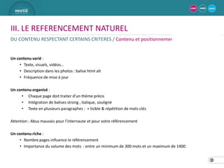 III. LE REFERENCEMENT NATUREL
DU CONTENU RESPECTANT CERTAINS CRITERES / Contenu et positionnement


Un contenu varié :
     • Texte, visuels, vidéos…
     • Description dans les photos : balise html alt
     • Fréquence de mise à jour

Un contenu organisé :
     • Chaque page doit traiter d’un thème précis
     • Intégration de balises strong , italique, souligné
     • Texte en plusieurs paragraphes : + lisible & répétition de mots clés

Attention : Abus mauvais pour l’internaute et pour votre référencement

Un contenu riche :
     • Nombre pages influence le référencement
     • Importance du volume des mots : entre un minimum de 300 mots et un maximum de 1400.


                                                                                             14
 