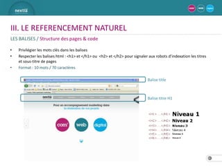 III. LE REFERENCEMENT NATUREL
LES BALISES / Structure des pages & code

•   Privilégier les mots clés dans les balises
•   Respecter les balises html : <h1> et </h1> ou <h2> et </h2> pour signaler aux robots d’indexation les titres
    et sous-titre de pages
•   Format : 10 mots / 70 caractères

                                                                              Balise title



                                                                              Balise titre H1




                                                                                                                   16
 