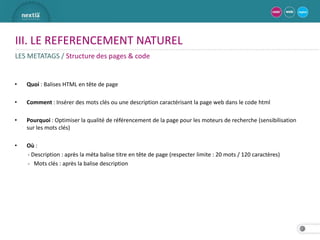III. LE REFERENCEMENT NATUREL
LES METATAGS / Structure des pages & code


•   Quoi : Balises HTML en tête de page

•   Comment : Insérer des mots clés ou une description caractérisant la page web dans le code html

•   Pourquoi : Optimiser la qualité de référencement de la page pour les moteurs de recherche (sensibilisation
    sur les mots clés)

•   Où :
    - Description : après la méta balise titre en tête de page (respecter limite : 20 mots / 120 caractères)
    - Mots clés : après la balise description




                                                                                                                 17
 