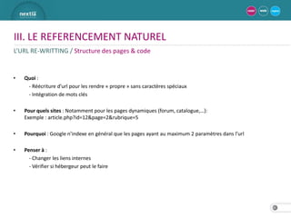 III. LE REFERENCEMENT NATUREL
L’URL RE-WRITTING / Structure des pages & code


•   Quoi :
     - Réécriture d’url pour les rendre « propre » sans caractères spéciaux
     - Intégration de mots clés

•   Pour quels sites : Notamment pour les pages dynamiques (forum, catalogue,…):
    Exemple : article.php?id=12&page=2&rubrique=5

•   Pourquoi : Google n’indexe en général que les pages ayant au maximum 2 paramètres dans l’url

•   Penser à :
      - Changer les liens internes
      - Vérifier si hébergeur peut le faire




                                                                                                   18
 