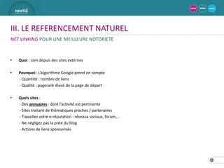 III. LE REFERENCEMENT NATUREL
NET LINKING POUR UNE MEILLEURE NOTORIETE


•   Quoi : Lien depuis des sites externes

•   Pourquoi : L’algorithme Google prend en compte
    - Quantité : nombre de liens
    - Qualité : pagerank élevé de la page de départ

•   Quels sites :
    - Des annuaires : dont l’activité est pertinente
    - Sites traitant de thématiques proches / partenaires
    - Travaillez votre e-réputation : réseaux sociaux, forum,…
    - Ne négligez pas la piste du blog
    - Actions de liens sponsorisés




                                                                 21
 
