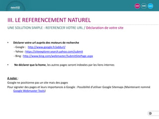 III. LE REFERENCEMENT NATUREL
UNE SOLUTION SIMPLE : REFERENCER VOTRE URL / Déclaration de votre site


•   Déclarer votre url auprès des moteurs de recherche
    - Google : http://www.google.fr/addurl/
    - Yahoo : https://siteexplorer.search.yahoo.com/submit
    - Bing : http://www.bing.com/webmaster/SubmitSitePage.aspx

•    Ne déclarer que la home, les autres pages seront indexées par les liens internes



A noter :
Google ne positionne pas un site mais des pages
Pour signaler des pages et leurs importances à Google : Possibilité d’utiliser Google Sitemaps (Maintenant nommé
    Google Webmaster Tools)




                                                                                                              23
 