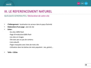 III. LE REFERENCEMENT NATUREL
QUELQUES GENERALITES / Déclaration de votre site


•   L’hébergement : localisation du serveur dans le pays d’activité
•   Elaboration d’une page : plan de site
•   Eviter :
      - les sites 100% flash
      - Page d’inroduction100% flash
      - Les sites en images
      - Site avec peu ou pas de contenu
      - Liens abusifs
      - Pages masquées avec listes de mots clés
      - Utilisation dans les balises de mots populaire : sex, gratuit,…

•   Taille < 101ko




                                                                          24
 