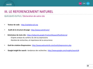 III. LE REFERENCEMENT NATUREL
QUELQUES OUTILS / Déclaration de votre site


•   Testeur de code : http://validator.w3.org

•   Audit de la structure de page : http://www.outiref.com/

•   Générateur de mots clés : https://adwords.google.fr/select/KeywordToolExternal
      - D’après analyse du contenu du site ou expressions
      - Nombre de recherches, et importance de la concurrence

•   Outil de création d’expressions : http://www.webrankinfo.com/outils/expressions.php

•   Google insight for search : tendances des recherches : http://www.google.com/insights/search/#




                                                                                                     25
 