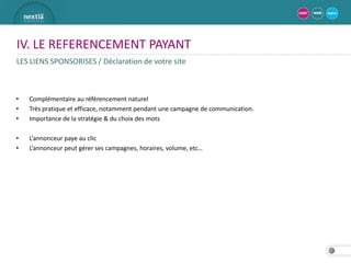IV. LE REFERENCEMENT PAYANT
LES LIENS SPONSORISES / Déclaration de votre site



•   Complémentaire au référencement naturel
•   Très pratique et efficace, notamment pendant une campagne de communication.
•   Importance de la stratégie & du choix des mots

•   L’annonceur paye au clic
•   L’annonceur peut gérer ses campagnes, horaires, volume, etc…




                                                                                  27
 