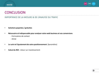 CONCLUSION
IMPORTANCE DE LA MESURE & DE L’ANALYSE DU TRAFIC



•   Solutions payantes / gratuites

•   Nécessaire et indispensable pour analyser votre web business et vos conversions
      - Formulaires de contact
      - Achat

•   Le suivi et l’ajustement de votre positionnement (baromètre)

•   Calcul du ROI : retour sur investissement




                                                                                      31
 